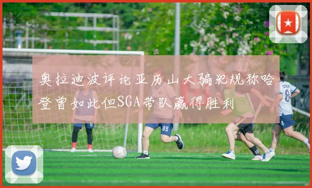 奥拉迪波评论亚历山大骗犯规称哈登曾如此但SGA带队赢得胜利