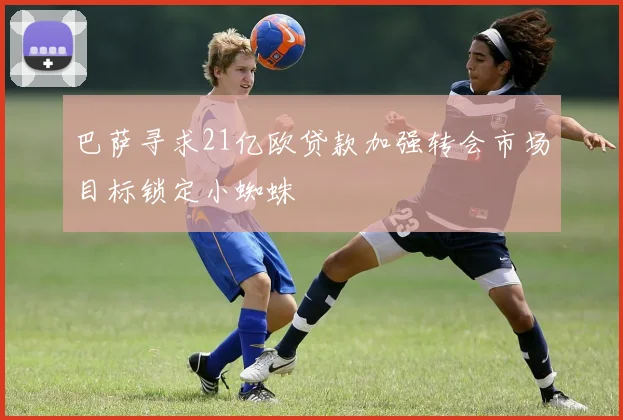巴萨寻求21亿欧贷款加强转会市场目标锁定小蜘蛛