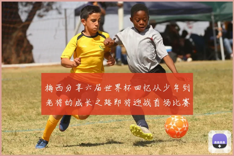 梅西分享六届世界杯回忆从少年到老将的成长之路即将迎战首场比赛