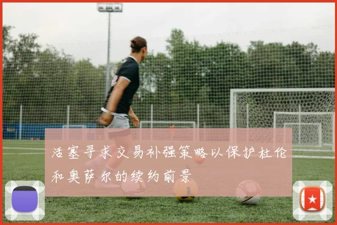 活塞寻求交易补强策略以保护杜伦和奥萨尔的续约前景