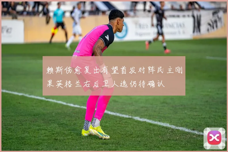 赖斯伤愈复出有望首发对阵民主刚果英格兰右后卫人选仍待确认