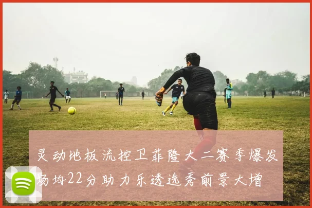 灵动地板流控卫菲隆大二赛季爆发场均22分助力乐透选秀前景大增