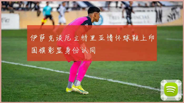 伊萨克谈厄立特里亚情怀球鞋上印国旗彰显身份认同