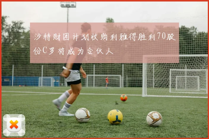 沙特财团计划收购利雅得胜利70股份C罗将成为合伙人