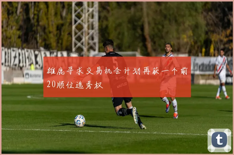 雄鹿寻求交易机会计划再获一个前20顺位选秀权