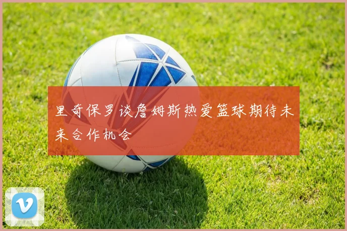 里奇保罗谈詹姆斯热爱篮球期待未来合作机会