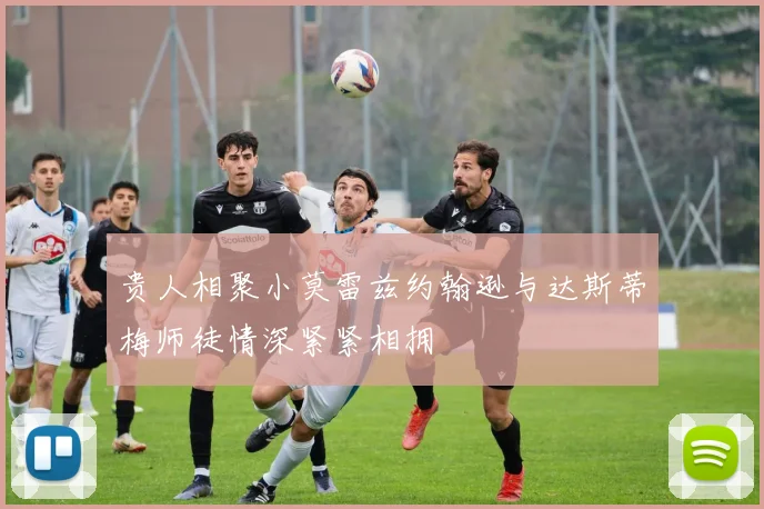 贵人相聚小莫雷兹约翰逊与达斯蒂梅师徒情深紧紧相拥