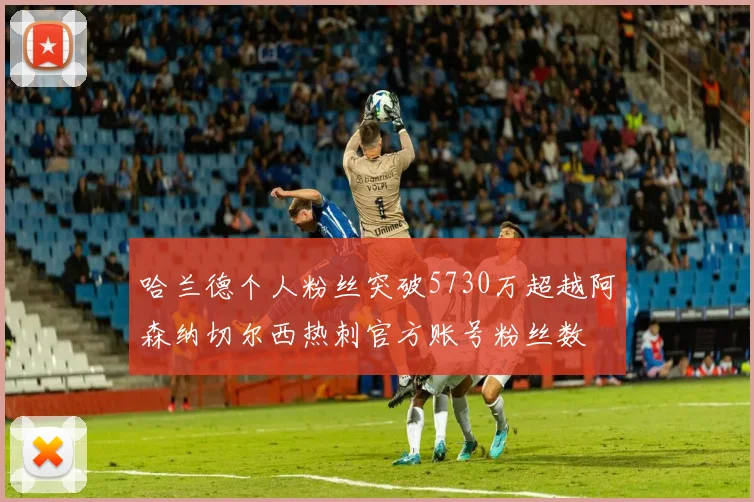 哈兰德个人粉丝突破5730万超越阿森纳切尔西热刺官方账号粉丝数