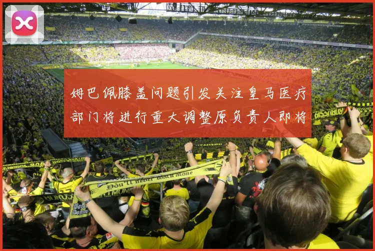 姆巴佩膝盖问题引发关注皇马医疗部门将进行重大调整原负责人即将离任