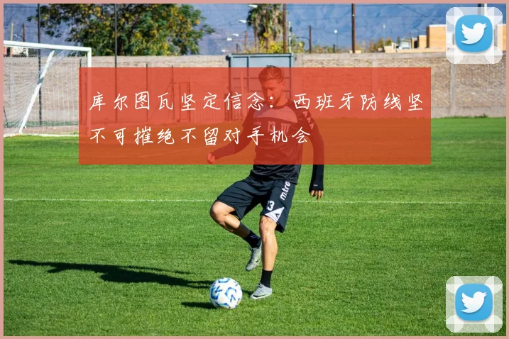 库尔图瓦坚定信念：西班牙防线坚不可摧绝不留对手机会