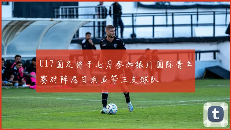 U17国足将于七月参加银川国际青年赛对阵尼日利亚等三支球队