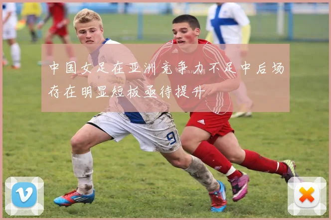 中国女足在亚洲竞争力不足中后场存在明显短板亟待提升