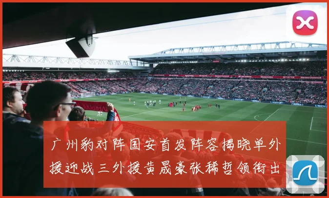 广州豹对阵国安首发阵容揭晓单外援迎战三外援黄晟豪张稀哲领衔出战