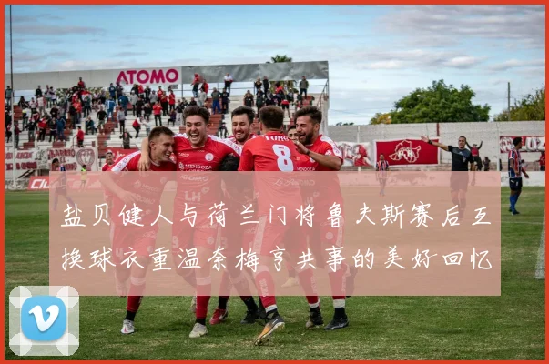 盐贝健人与荷兰门将鲁夫斯赛后互换球衣重温奈梅亨共事的美好回忆