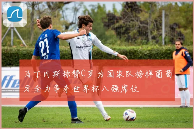 马丁内斯称赞C罗为国家队榜样葡萄牙全力争夺世界杯八强席位
