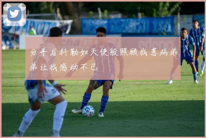 分手后科勒如天使般照顾我患病弟弟让我感动不已